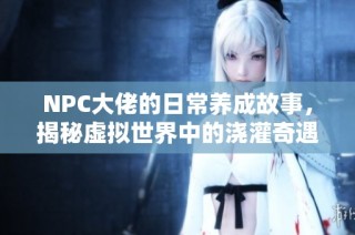 NPC大佬的日常养成故事，揭秘虚拟世界中的浇灌奇遇