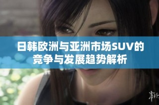 日韩欧洲与亚洲市场SUV的竞争与发展趋势解析
