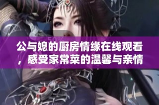 公与媳的厨房情缘在线观看，感受家常菜的温馨与亲情