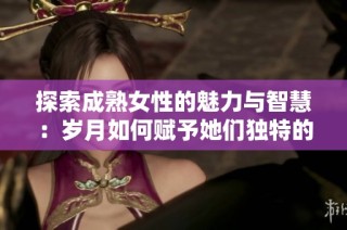探索成熟女性的魅力与智慧：岁月如何赋予她们独特的吸引力与风韵