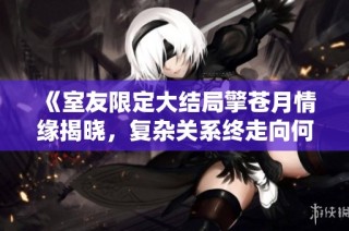 《室友限定大结局擎苍月情缘揭晓，复杂关系终走向何方》