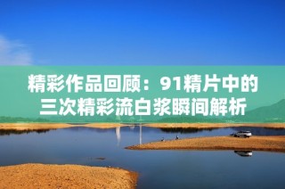 精彩作品回顾：91精片中的三次精彩流白浆瞬间解析
