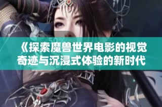 《探索魔兽世界电影的视觉奇迹与沉浸式体验的新时代》
