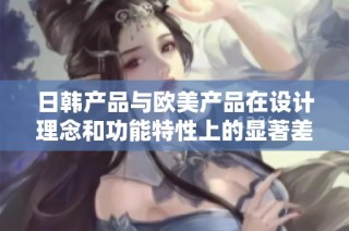 日韩产品与欧美产品在设计理念和功能特性上的显著差异分析