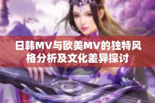 日韩MV与欧美MV的独特风格分析及文化差异探讨