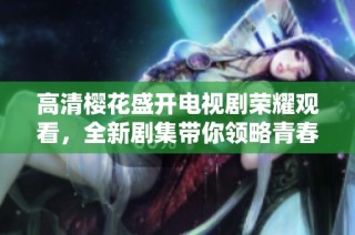 高清樱花盛开电视剧荣耀观看，全新剧集带你领略青春热血故事