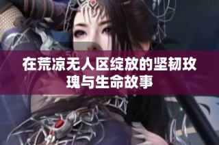 在荒凉无人区绽放的坚韧玫瑰与生命故事