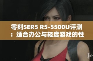 零刻SER5 R5-5500U评测：适合办公与轻度游戏的性价比选择