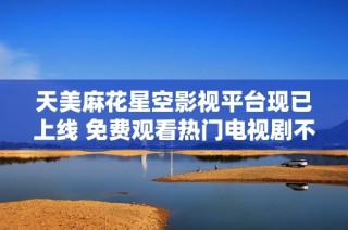 天美麻花星空影视平台现已上线 免费观看热门电视剧不容错过