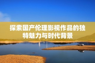 探索国产伦理影视作品的独特魅力与时代背景