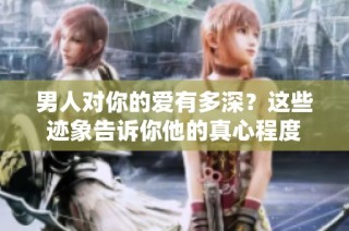 男人对你的爱有多深？这些迹象告诉你他的真心程度