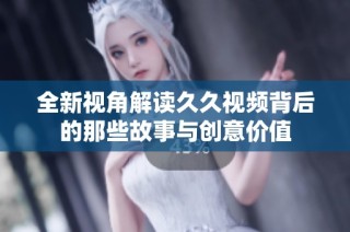 全新视角解读久久视频背后的那些故事与创意价值