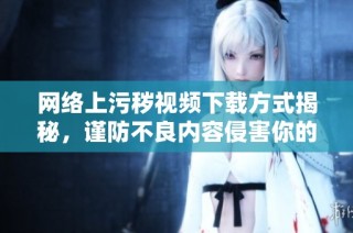 网络上污秽视频下载方式揭秘，谨防不良内容侵害你的生活