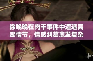 徐晚晚在肉干事件中遭遇高潮情节，情感纠葛愈发复杂