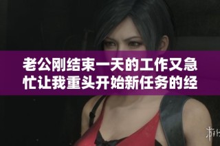 老公刚结束一天的工作又急忙让我重头开始新任务的经历分享