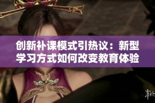 创新补课模式引热议：新型学习方式如何改变教育体验