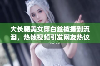 大长腿美女穿白丝被撩到流泪，热辣视频引发网友热议