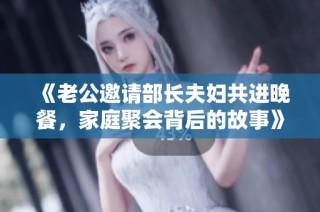 《老公邀请部长夫妇共进晚餐，家庭聚会背后的故事》