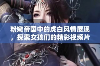 粉嫩帝国中的虎白风情展现，探索女孩们的精彩视频片段