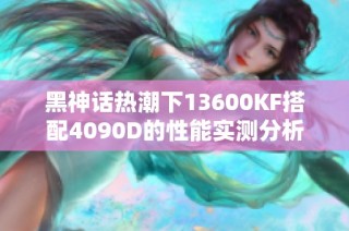 黑神话热潮下13600KF搭配4090D的性能实测分析