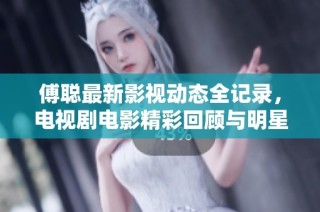 傅聪最新影视动态全记录，电视剧电影精彩回顾与明星资料大全分析