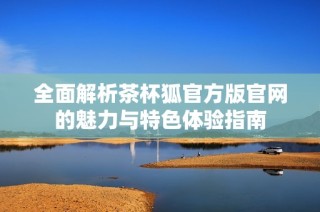 全面解析茶杯狐官方版官网的魅力与特色体验指南