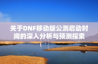 关于DNF移动版公测启动时间的深入分析与预测探索