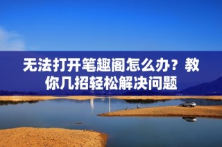 无法打开笔趣阁怎么办？教你几招轻松解决问题