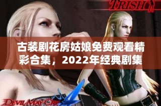 古装剧花房姑娘免费观看精彩合集，2022年经典剧集推荐