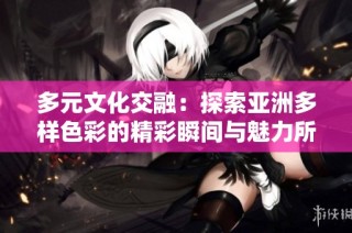 多元文化交融：探索亚洲多样色彩的精彩瞬间与魅力所在