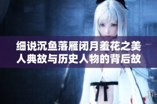 细说沉鱼落雁闭月羞花之美人典故与历史人物的背后故事