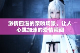 激情四溢的亲吻场景，让人心跳加速的爱情瞬间
