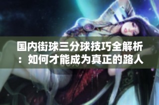 国内街球三分球技巧全解析：如何才能成为真正的路人王