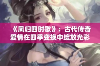 《凤归四时歌》：古代传奇爱情在四季变换中绽放光彩