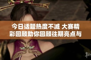 今日话题热度不减 大赛精彩回顾助你回顾往期亮点与趣事