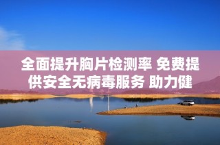 全面提升胸片检测率 免费提供安全无病毒服务 助力健康管理