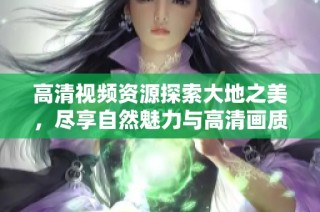 高清视频资源探索大地之美，尽享自然魅力与高清画质盛宴