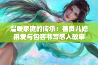 温暖家庭的传承：善良儿媳用爱与包容书写感人故事