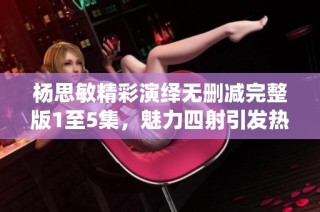 杨思敏精彩演绎无删减完整版1至5集，魅力四射引发热议