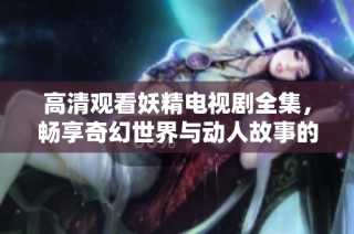 高清观看妖精电视剧全集，畅享奇幻世界与动人故事的美好旅程