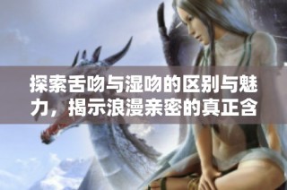 探索舌吻与湿吻的区别与魅力，揭示浪漫亲密的真正含义