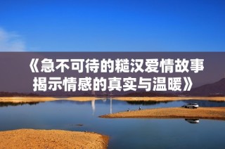 《急不可待的糙汉爱情故事揭示情感的真实与温暖》