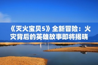 《灭火宝贝5》全新冒险：火灾背后的英雄故事即将揭晓