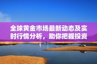 全球黄金市场最新动态及实时行情分析，助你把握投资机会