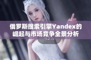 俄罗斯搜索引擎Yandex的崛起与市场竞争全景分析