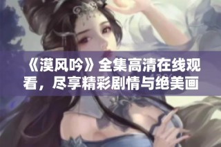 《漠风吟》全集高清在线观看，尽享精彩剧情与绝美画面