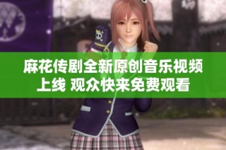 麻花传剧全新原创音乐视频上线 观众快来免费观看