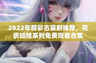 2022年精彩古装剧推荐，花房姑娘系列免费观看合集