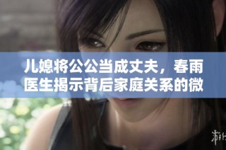 儿媳将公公当成丈夫，春雨医生揭示背后家庭关系的微妙变化