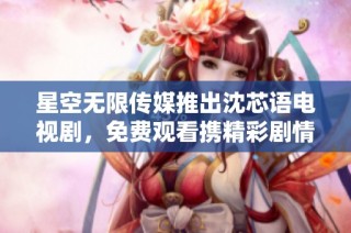 星空无限传媒推出沈芯语电视剧，免费观看携精彩剧情免费看！